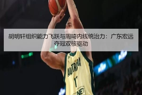 胡明轩组织能力飞跃与周琦内线统治力：广东宏远夺冠双核驱动