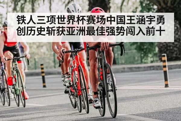 铁人三项世界杯赛场中国王涵宇勇创历史斩获亚洲最佳强势闯入前十