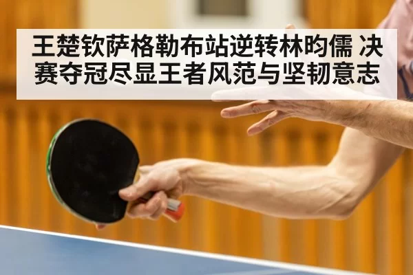 王楚钦萨格勒布站逆转林昀儒 决赛夺冠尽显王者风范与坚韧意志