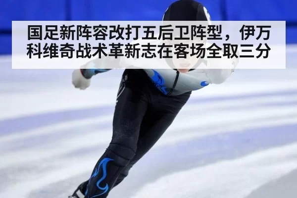 国足新阵容改打五后卫阵型，伊万科维奇战术革新志在客场全取三分